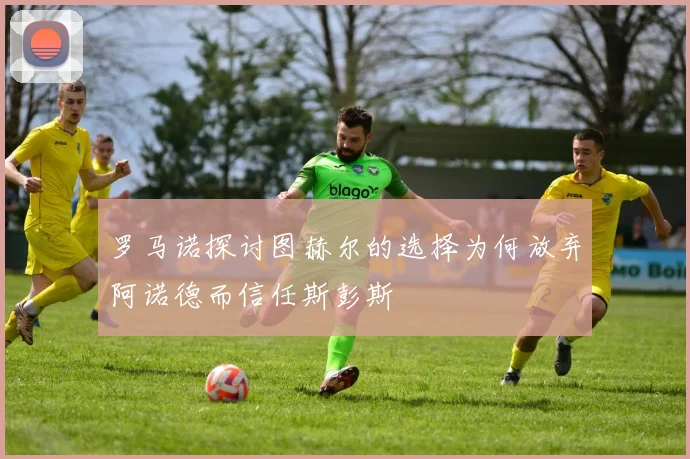 罗马诺探讨图赫尔的选择为何放弃阿诺德而信任斯彭斯