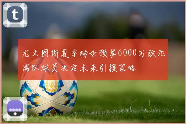 尤文图斯夏季转会预算6000万欧元离队球员决定未来引援策略