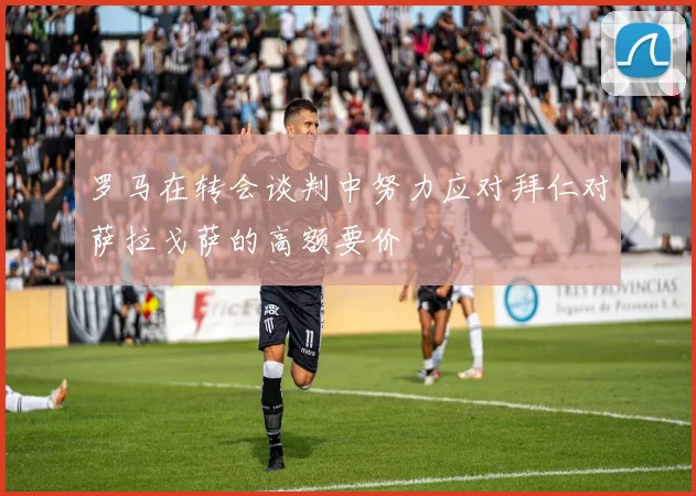 罗马在转会谈判中努力应对拜仁对萨拉戈萨的高额要价