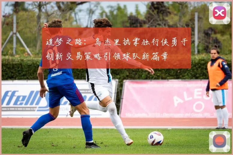 追梦之路：乌杰里执掌独行侠勇于创新交易策略引领球队新篇章