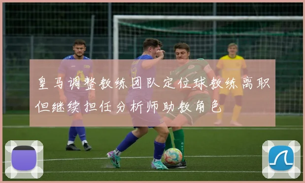 皇马调整教练团队定位球教练离职但继续担任分析师助教角色
