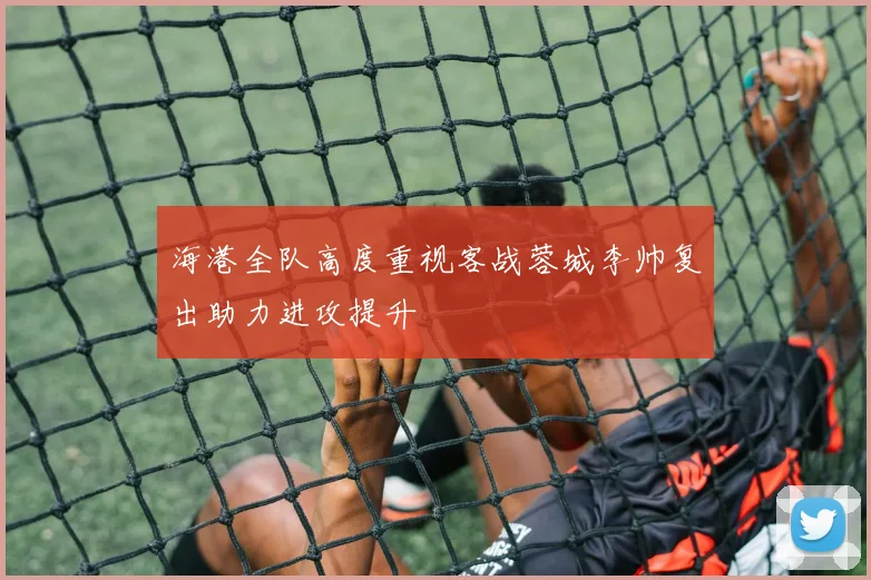 海港全队高度重视客战蓉城李帅复出助力进攻提升