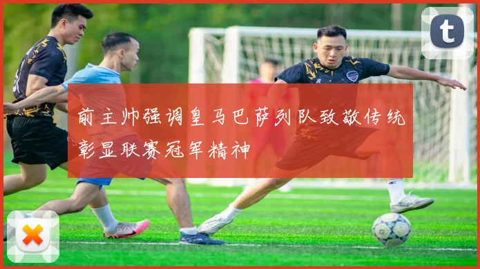 前主帅强调皇马巴萨列队致敬传统彰显联赛冠军精神