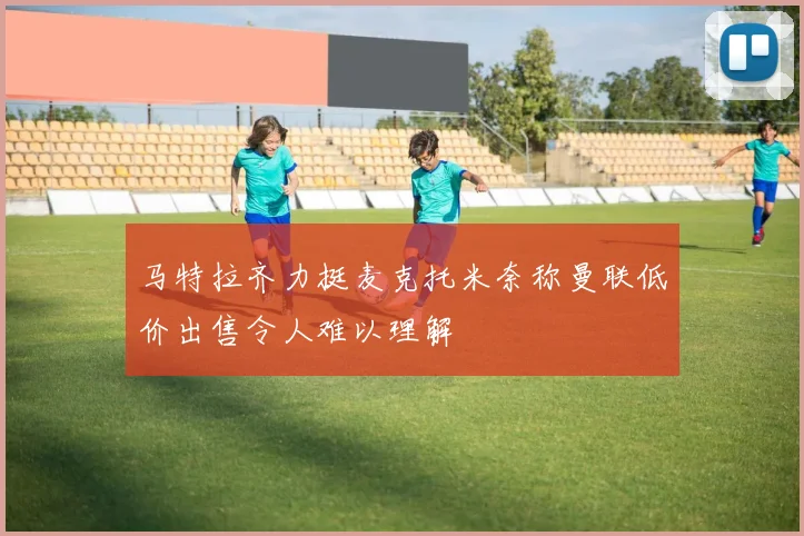 马特拉齐力挺麦克托米奈称曼联低价出售令人难以理解