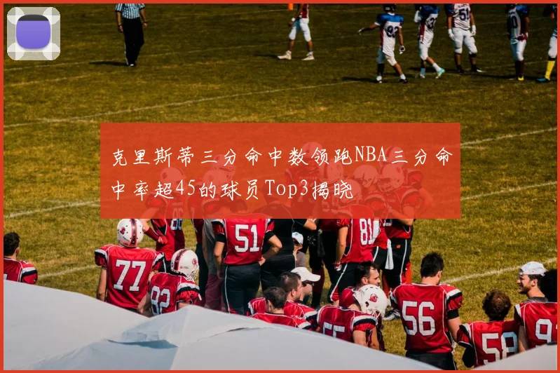 克里斯蒂三分命中数领跑NBA三分命中率超45的球员Top3揭晓
