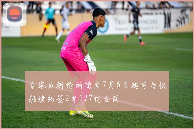 专家分析伦纳德自7月6日起可与快船续约签2年127亿合同