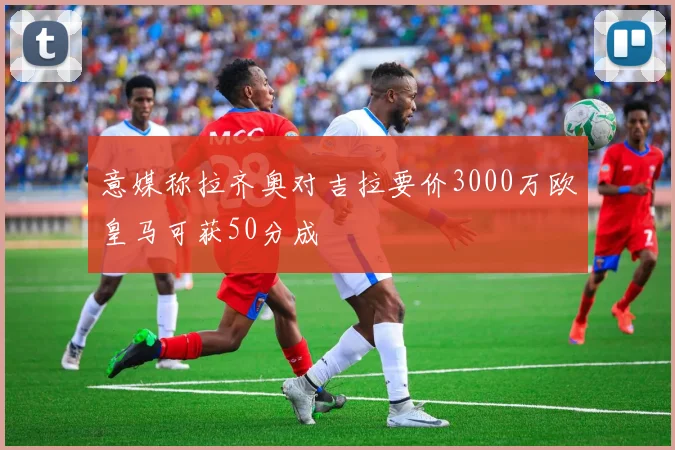 意媒称拉齐奥对吉拉要价3000万欧皇马可获50分成