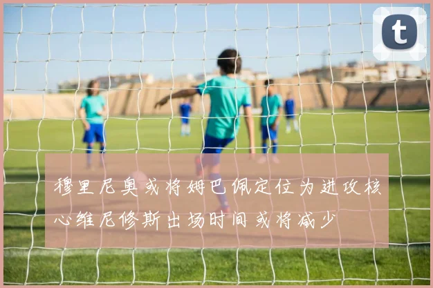 穆里尼奥或将姆巴佩定位为进攻核心维尼修斯出场时间或将减少