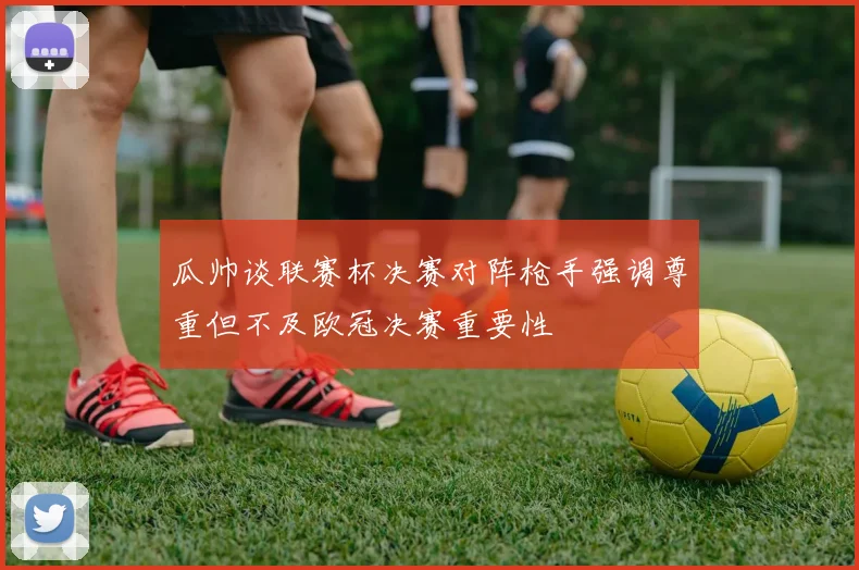 瓜帅谈联赛杯决赛对阵枪手强调尊重但不及欧冠决赛重要性
