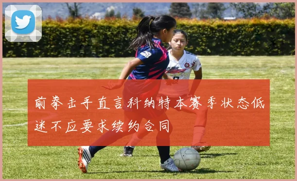前拳击手直言科纳特本赛季状态低迷不应要求续约合同