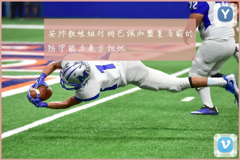 安帅教练组对姆巴佩加盟皇马前的防守能力表示担忧