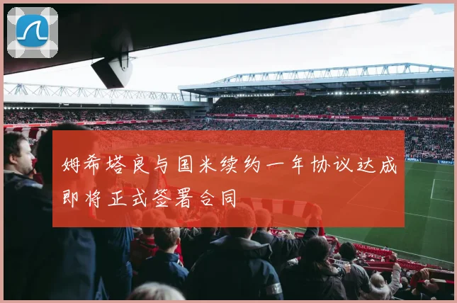 姆希塔良与国米续约一年协议达成即将正式签署合同