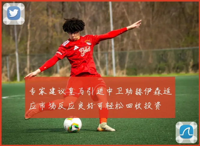 专家建议皇马引进中卫助赫伊森适应市场反应良好可轻松回收投资