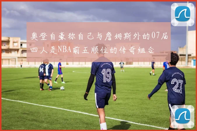 奥登自豪称自己与詹姆斯外的07届四人是NBA前五顺位的传奇组合