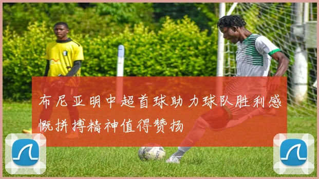 布尼亚明中超首球助力球队胜利感慨拼搏精神值得赞扬