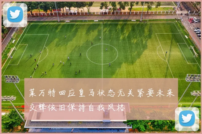 莱万特回应皇马状态无关紧要未来交锋依旧保持自我风格