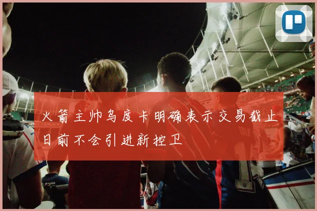 火箭主帅乌度卡明确表示交易截止日前不会引进新控卫